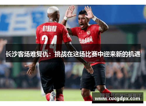 长沙客场难复仇：挑战在这场比赛中迎来新的机遇